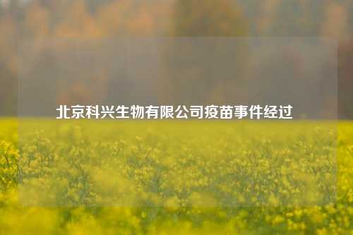 北京科兴生物有限公司疫苗事件经过 