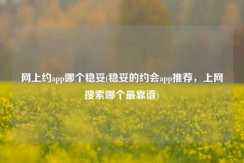 网上约app哪个稳妥(稳妥的约会app推荐，上网搜索哪个最靠谱)