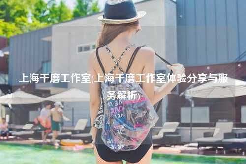 上海干磨工作室(上海干磨工作室体验分享与服务解析)