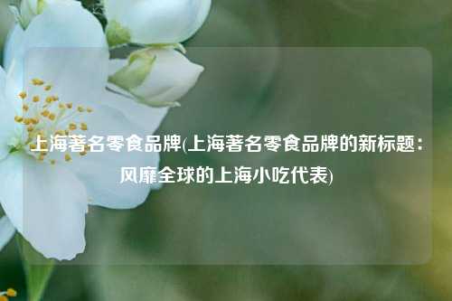 上海著名零食品牌(上海著名零食品牌的新标题：风靡全球的上海小吃代表)