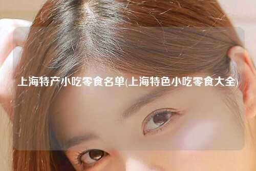 上海特产小吃零食名单(上海特色小吃零食大全)