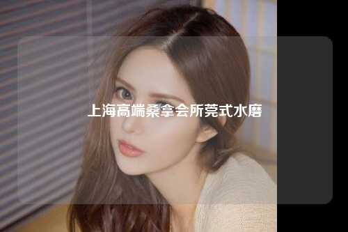 上海高端桑拿会所莞式水磨