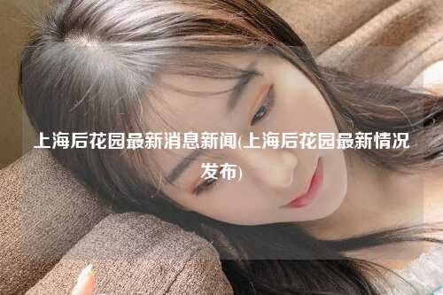 上海后花园最新消息新闻(上海后花园最新情况发布)