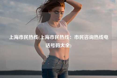 上海市民热线(上海市民热线：市民咨询热线电话号码大全)