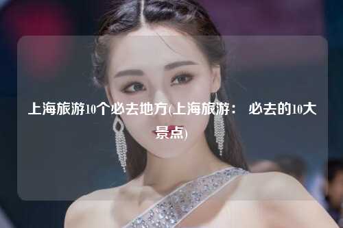 上海旅游10个必去地方(上海旅游： 必去的10大景点)