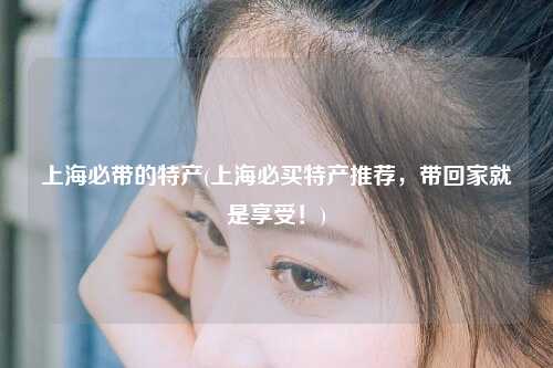 上海必带的特产(上海必买特产推荐，带回家就是享受！)