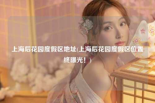 上海后花园度假区地址(上海后花园度假区位置终曝光！)