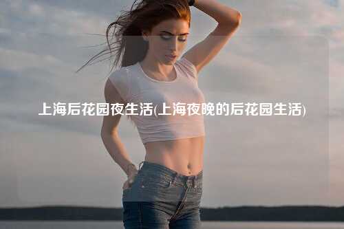 上海后花园夜生活(上海夜晚的后花园生活)