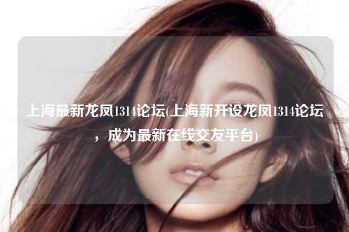 上海最新龙凤1314论坛(上海新开设龙凤1314论坛，成为最新在线交友平台)