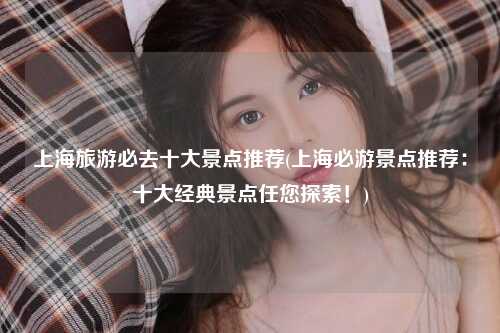 上海旅游必去十大景点推荐(上海必游景点推荐：十大经典景点任您探索！)